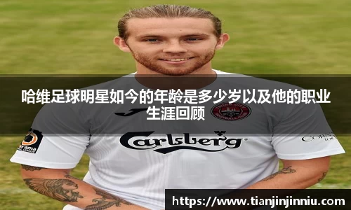 哈维足球明星如今的年龄是多少岁以及他的职业生涯回顾